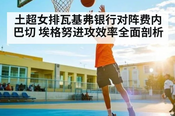 土超女排瓦基弗银行对阵费内巴切 埃格努进攻效率全面剖析（kaiyun）