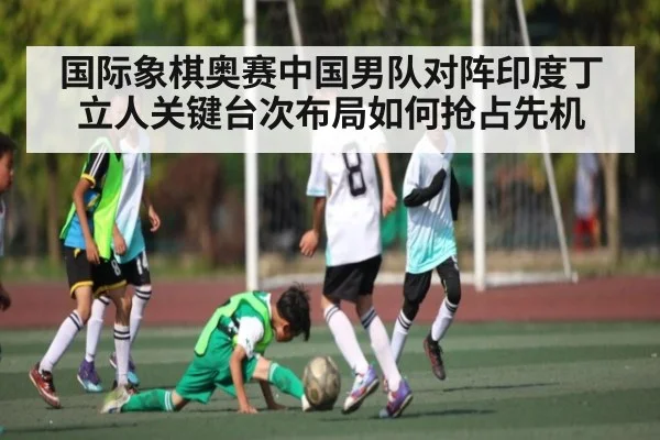国际象棋奥赛中国男队对阵印度丁立人关键台次布局如何抢占先机（kaiyun）