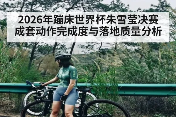 2026年蹦床世界杯朱雪莹决赛成套动作完成度与落地质量分析 - kaiyun