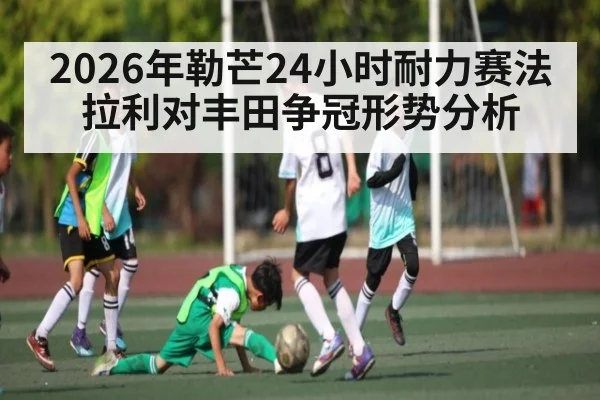 2026年勒芒24小时耐力赛法拉利对丰田争冠形势分析（kaiyun）